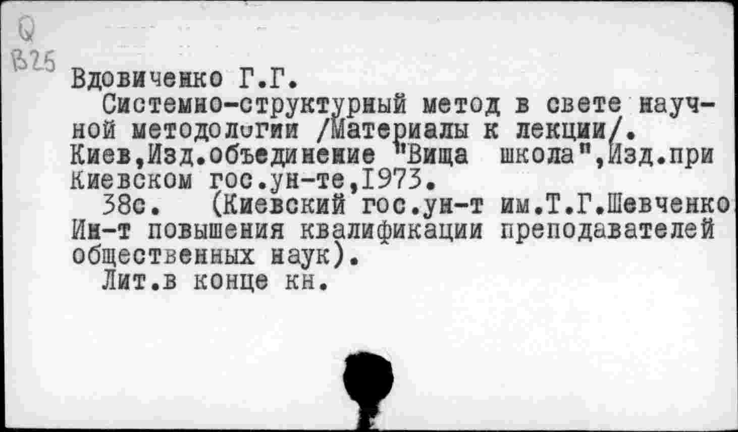 ﻿Вдовиченко Г.Г.
Системно-структурный метод в свете научной методологии /Материалы к лекции/. Киев,Изд.объединение "Вища школа”,Изд.при Киевском гос.ун-те,1975.
38с. (Киевский гос.ун-т им.Т.Г.Шевченко Ин-т повышения квалификации преподавателей общественных наук).
Лит.в конце кн.